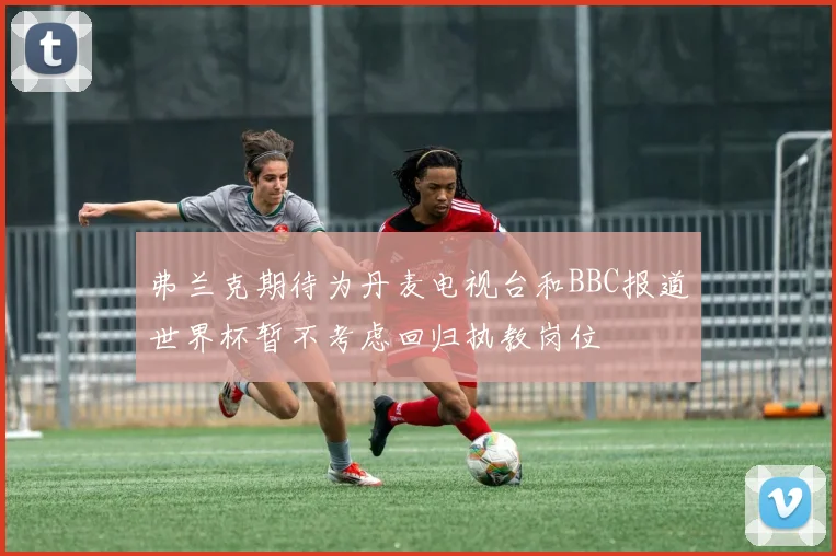 弗兰克期待为丹麦电视台和BBC报道世界杯暂不考虑回归执教岗位