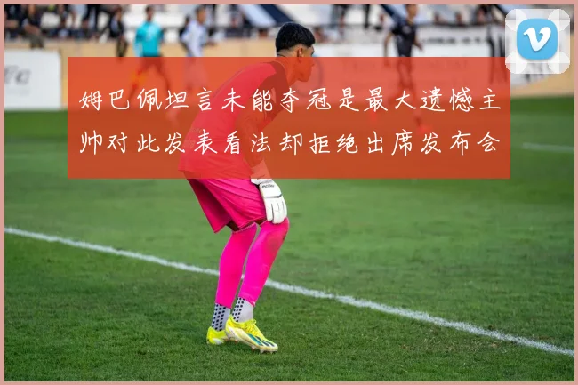 姆巴佩坦言未能夺冠是最大遗憾主帅对此发表看法却拒绝出席发布会