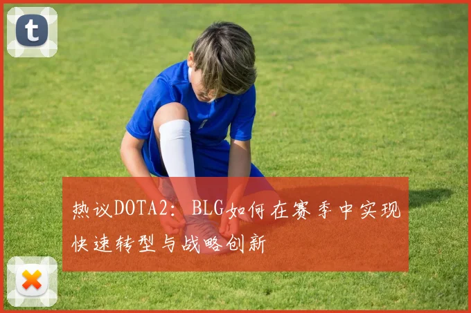热议DOTA2：BLG如何在赛季中实现快速转型与战略创新
