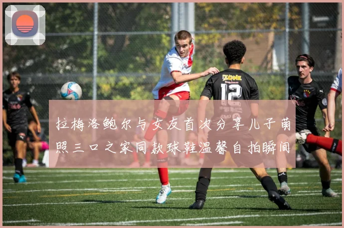 拉梅洛鲍尔与女友首次分享儿子萌照三口之家同款球鞋温馨自拍瞬间