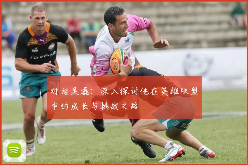 对话吴磊：深入探讨他在英雄联盟中的成长与挑战之路